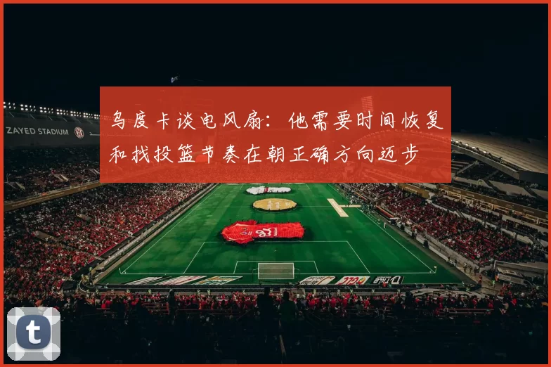 乌度卡谈电风扇：他需要时间恢复和找投篮节奏在朝正确方向迈步