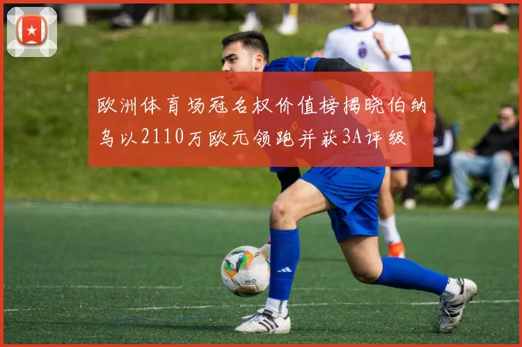 欧洲体育场冠名权价值榜揭晓伯纳乌以2110万欧元领跑并获3A评级