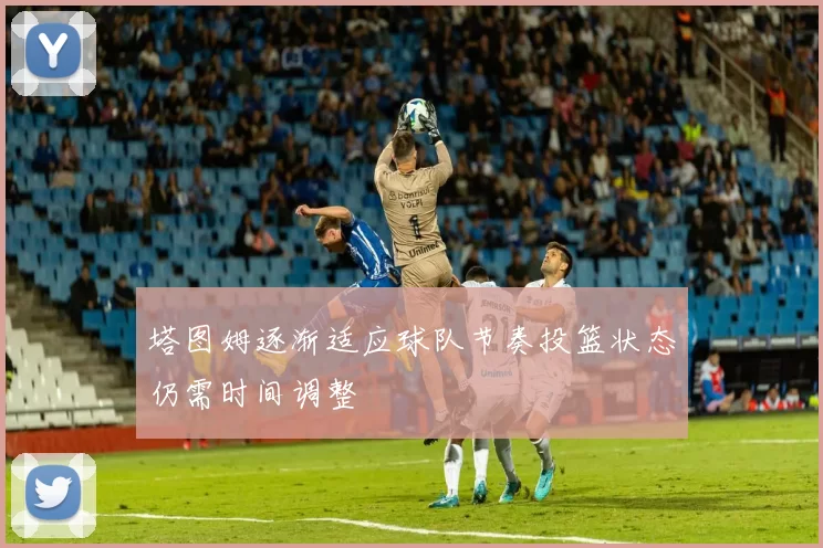 塔图姆逐渐适应球队节奏投篮状态仍需时间调整